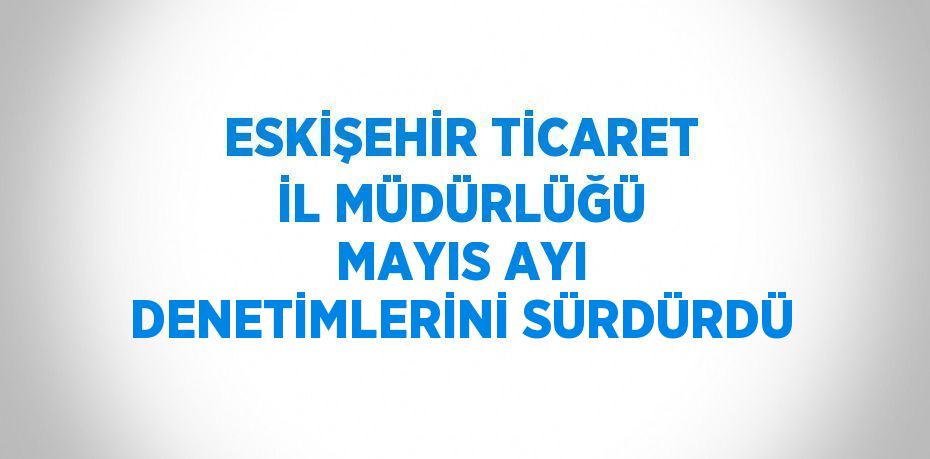 ESKİŞEHİR TİCARET İL MÜDÜRLÜĞÜ MAYIS AYI DENETİMLERİNİ SÜRDÜRDÜ