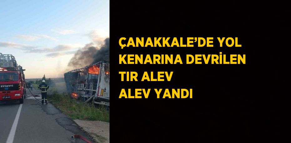 ÇANAKKALE’DE YOL KENARINA DEVRİLEN TIR ALEV ALEV YANDI