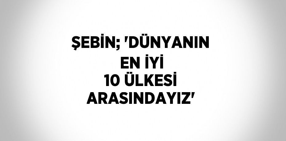 ŞEBİN; 'DÜNYANIN EN İYİ 10 ÜLKESİ ARASINDAYIZ'