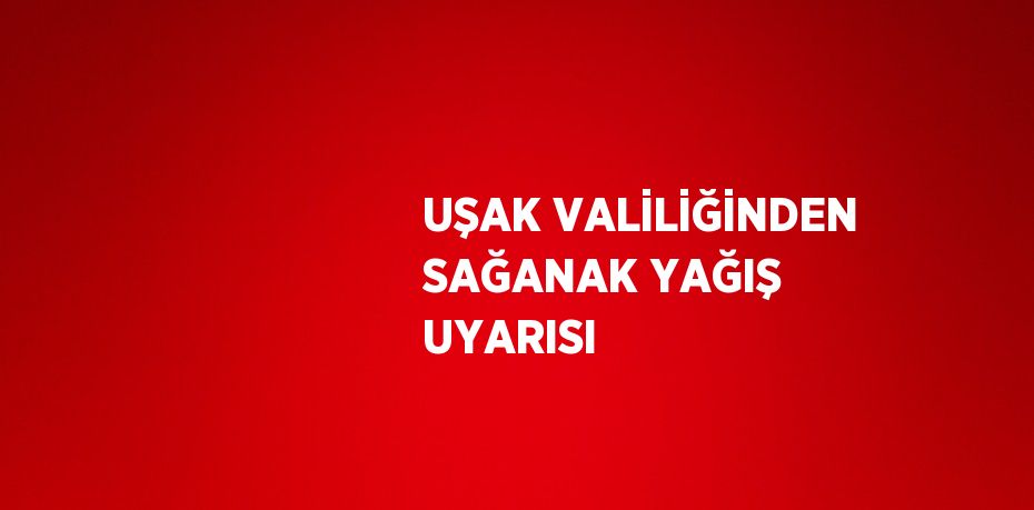 UŞAK VALİLİĞİNDEN SAĞANAK YAĞIŞ UYARISI