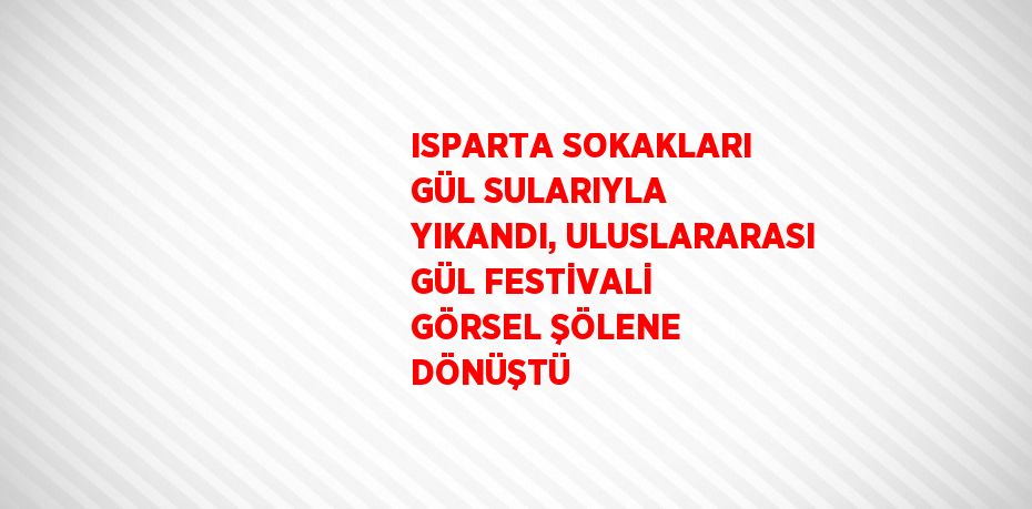ISPARTA SOKAKLARI GÜL SULARIYLA YIKANDI, ULUSLARARASI GÜL FESTİVALİ GÖRSEL ŞÖLENE DÖNÜŞTÜ