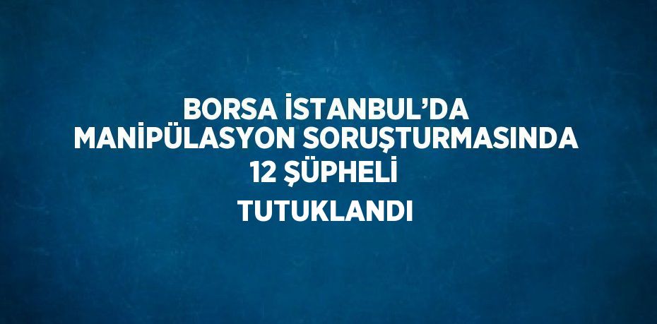 BORSA İSTANBUL’DA MANİPÜLASYON SORUŞTURMASINDA 12 ŞÜPHELİ TUTUKLANDI