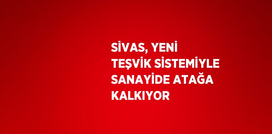 SİVAS, YENİ TEŞVİK SİSTEMİYLE SANAYİDE ATAĞA KALKIYOR
