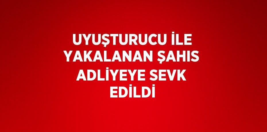 UYUŞTURUCU İLE YAKALANAN ŞAHIS ADLİYEYE SEVK EDİLDİ