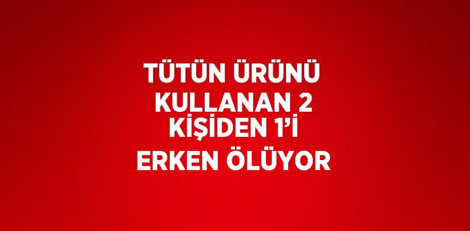TÜTÜN ÜRÜNÜ KULLANAN 2 KİŞİDEN 1’İ ERKEN ÖLÜYOR