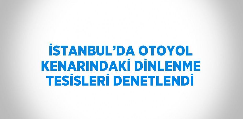 İSTANBUL’DA OTOYOL KENARINDAKİ DİNLENME TESİSLERİ DENETLENDİ