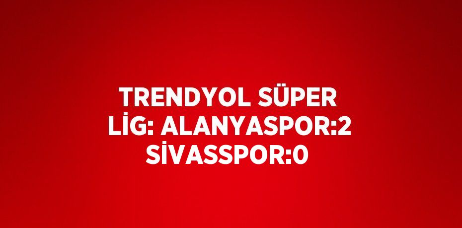 TRENDYOL SÜPER LİG: ALANYASPOR:2 SİVASSPOR:0