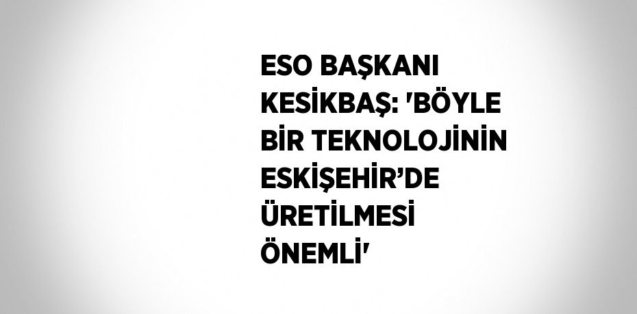 ESO BAŞKANI KESİKBAŞ: 'BÖYLE BİR TEKNOLOJİNİN ESKİŞEHİR’DE ÜRETİLMESİ ÖNEMLİ'