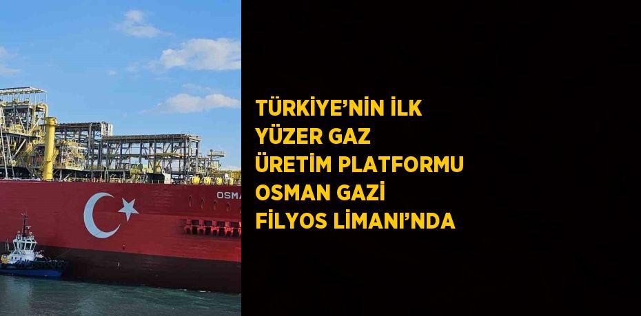 TÜRKİYE’NİN İLK YÜZER GAZ ÜRETİM PLATFORMU OSMAN GAZİ FİLYOS LİMANI’NDA