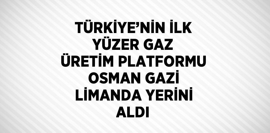 TÜRKİYE’NİN İLK YÜZER GAZ ÜRETİM PLATFORMU OSMAN GAZİ LİMANDA YERİNİ ALDI