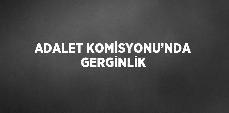ADALET KOMİSYONU’NDA GERGİNLİK