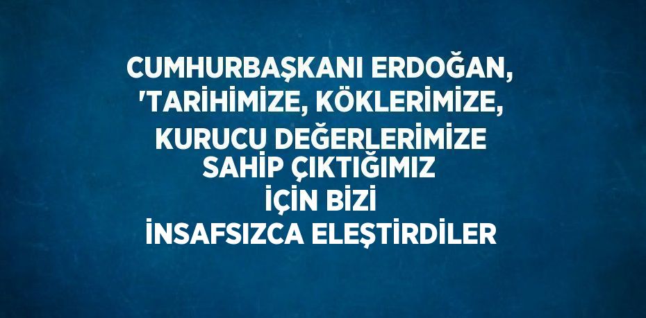 CUMHURBAŞKANI ERDOĞAN, 'TARİHİMİZE, KÖKLERİMİZE, KURUCU DEĞERLERİMİZE SAHİP ÇIKTIĞIMIZ İÇİN BİZİ İNSAFSIZCA ELEŞTİRDİLER