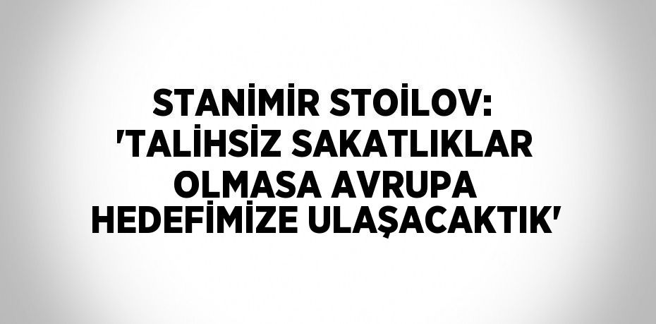 STANİMİR STOİLOV: 'TALİHSİZ SAKATLIKLAR OLMASA AVRUPA HEDEFİMİZE ULAŞACAKTIK'
