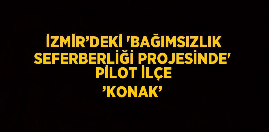 İZMİR’DEKİ 'BAĞIMSIZLIK SEFERBERLİĞİ PROJESİNDE' PİLOT İLÇE ’KONAK’