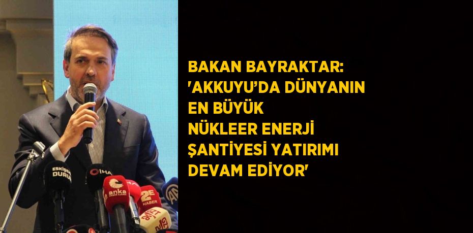 BAKAN BAYRAKTAR: 'AKKUYU’DA DÜNYANIN EN BÜYÜK NÜKLEER ENERJİ ŞANTİYESİ YATIRIMI DEVAM EDİYOR'
