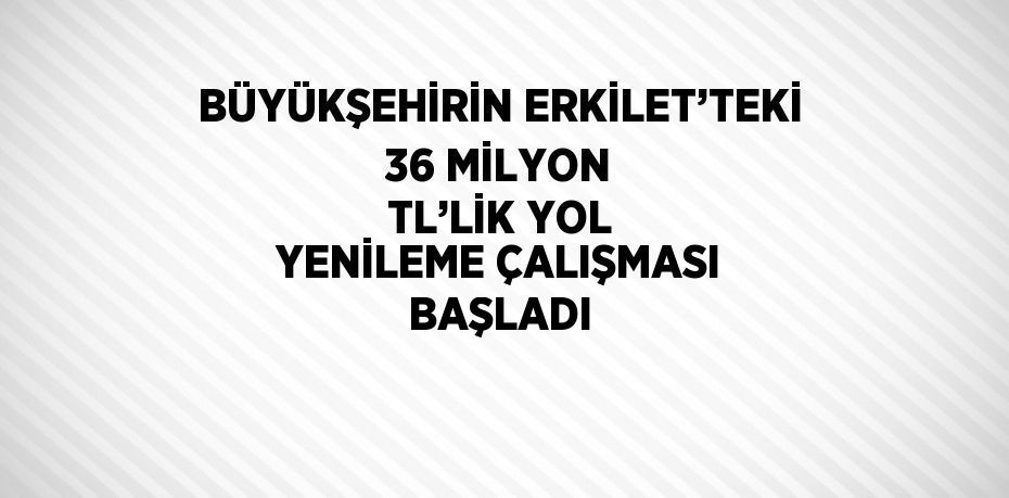BÜYÜKŞEHİRİN ERKİLET’TEKİ 36 MİLYON TL’LİK YOL YENİLEME ÇALIŞMASI BAŞLADI
