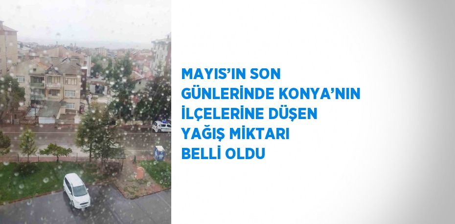 MAYIS’IN SON GÜNLERİNDE KONYA’NIN İLÇELERİNE DÜŞEN YAĞIŞ MİKTARI BELLİ OLDU