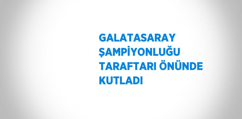 GALATASARAY ŞAMPİYONLUĞU TARAFTARI ÖNÜNDE KUTLADI