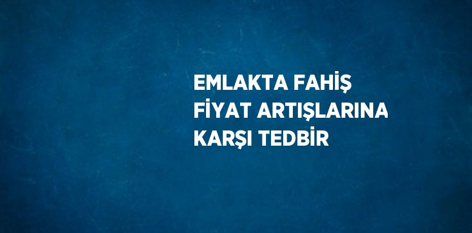 EMLAKTA FAHİŞ FİYAT ARTIŞLARINA KARŞI TEDBİR