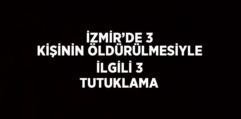 İZMİR’DE 3 KİŞİNİN ÖLDÜRÜLMESİYLE İLGİLİ 3 TUTUKLAMA