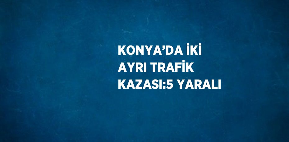 KONYA’DA İKİ AYRI TRAFİK KAZASI:5 YARALI
