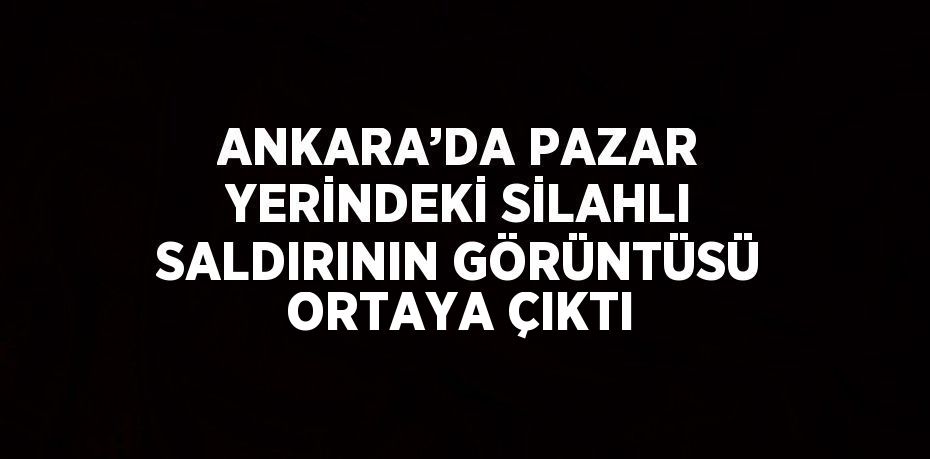 ANKARA’DA PAZAR YERİNDEKİ SİLAHLI SALDIRININ GÖRÜNTÜSÜ ORTAYA ÇIKTI