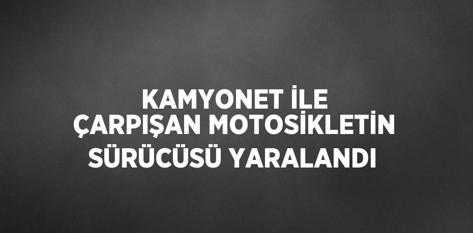 KAMYONET İLE ÇARPIŞAN MOTOSİKLETİN SÜRÜCÜSÜ YARALANDI