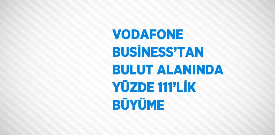 VODAFONE BUSİNESS’TAN BULUT ALANINDA YÜZDE 111’LİK BÜYÜME