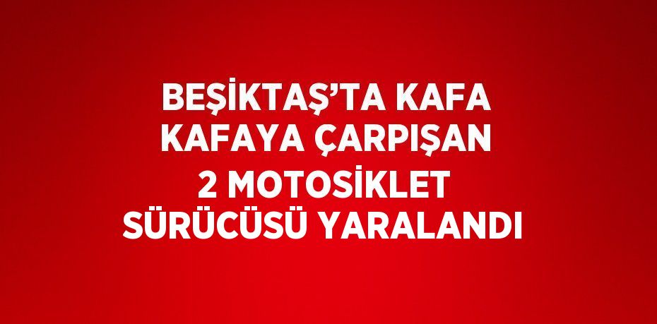 BEŞİKTAŞ’TA KAFA KAFAYA ÇARPIŞAN 2 MOTOSİKLET SÜRÜCÜSÜ YARALANDI