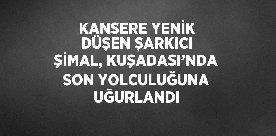 KANSERE YENİK DÜŞEN ŞARKICI ŞİMAL, KUŞADASI’NDA SON YOLCULUĞUNA UĞURLANDI