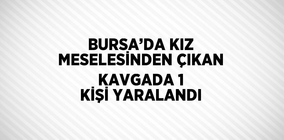 BURSA’DA KIZ MESELESİNDEN ÇIKAN KAVGADA 1 KİŞİ YARALANDI