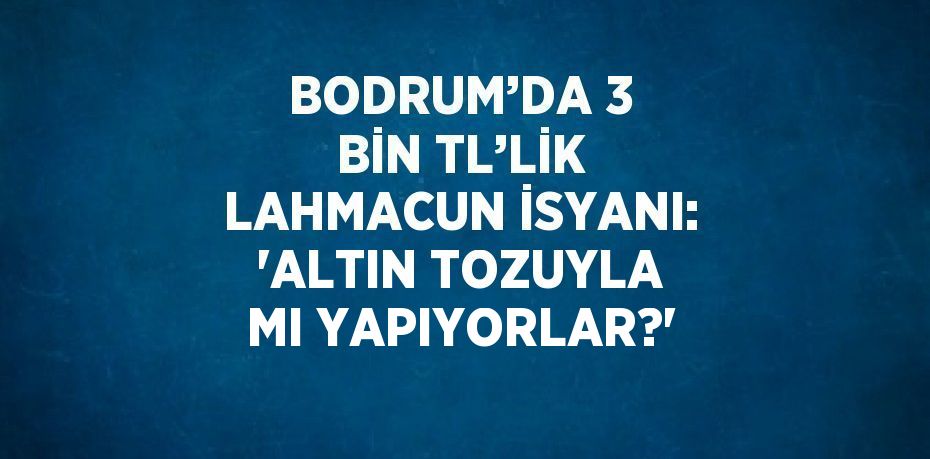 BODRUM’DA 3 BİN TL’LİK LAHMACUN İSYANI: 'ALTIN TOZUYLA MI YAPIYORLAR?'
