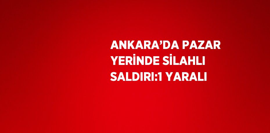 ANKARA’DA PAZAR YERİNDE SİLAHLI SALDIRI:1 YARALI