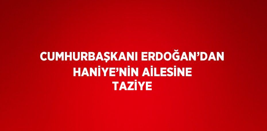 CUMHURBAŞKANI ERDOĞAN’DAN HANİYE’NİN AİLESİNE TAZİYE