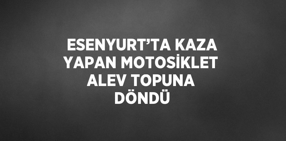 ESENYURT’TA KAZA YAPAN MOTOSİKLET ALEV TOPUNA DÖNDÜ