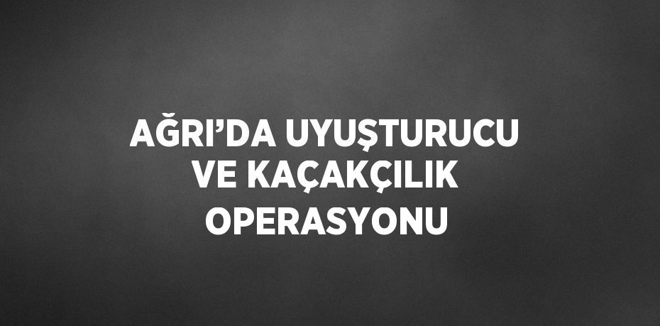 AĞRI’DA UYUŞTURUCU VE KAÇAKÇILIK OPERASYONU