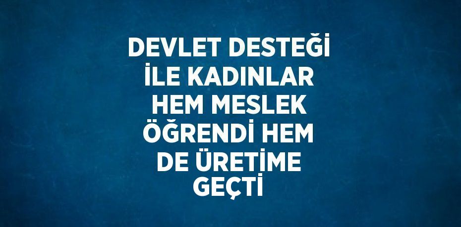 DEVLET DESTEĞİ İLE KADINLAR HEM MESLEK ÖĞRENDİ HEM DE ÜRETİME GEÇTİ