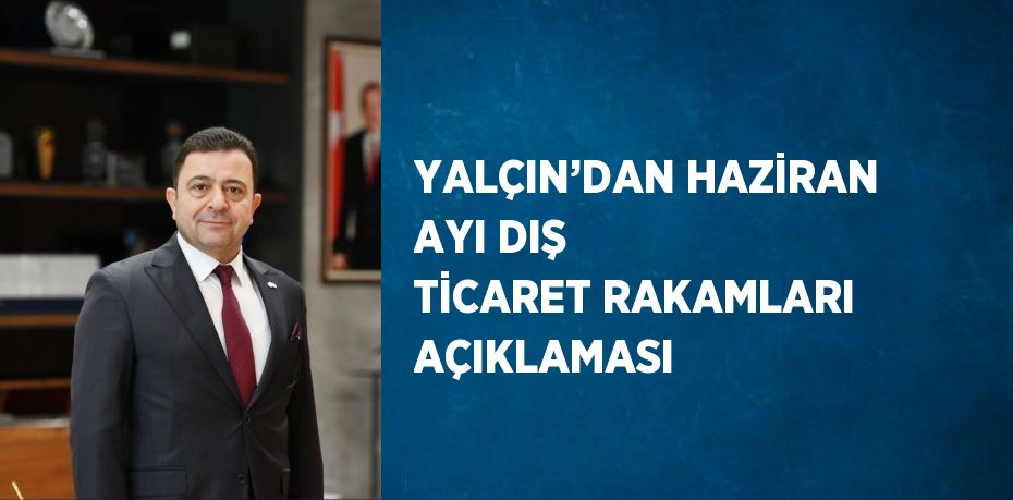 YALÇIN’DAN HAZİRAN AYI DIŞ TİCARET RAKAMLARI AÇIKLAMASI