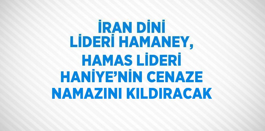 İRAN DİNİ LİDERİ HAMANEY, HAMAS LİDERİ HANİYE’NİN CENAZE NAMAZINI KILDIRACAK