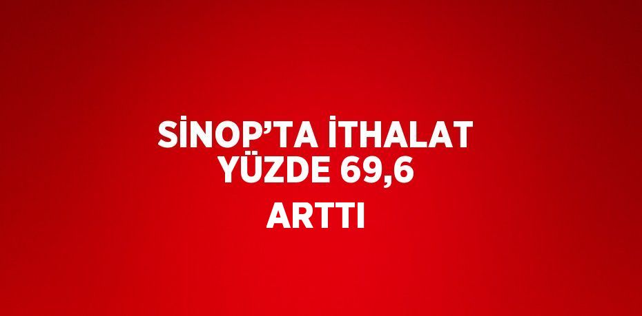 SİNOP’TA İTHALAT YÜZDE 69,6 ARTTI