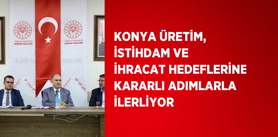 KONYA ÜRETİM, İSTİHDAM VE İHRACAT HEDEFLERİNE KARARLI ADIMLARLA İLERLİYOR