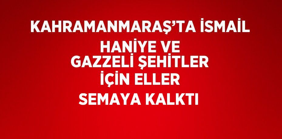 KAHRAMANMARAŞ’TA İSMAİL HANİYE VE GAZZELİ ŞEHİTLER İÇİN ELLER SEMAYA KALKTI