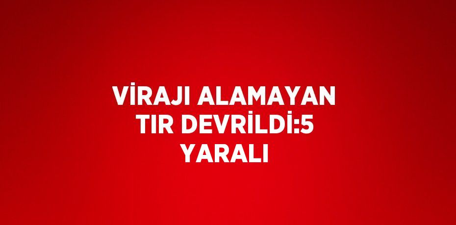 VİRAJI ALAMAYAN TIR DEVRİLDİ:5 YARALI