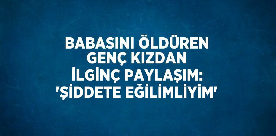 BABASINI ÖLDÜREN GENÇ KIZDAN İLGİNÇ PAYLAŞIM: 'ŞİDDETE EĞİLİMLİYİM'