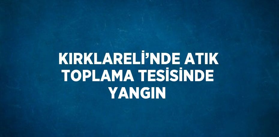 KIRKLARELİ’NDE ATIK TOPLAMA TESİSİNDE YANGIN