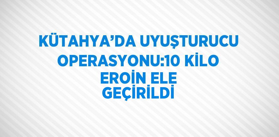 KÜTAHYA’DA UYUŞTURUCU OPERASYONU:10 KİLO EROİN ELE GEÇİRİLDİ