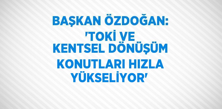 BAŞKAN ÖZDOĞAN: 'TOKİ VE KENTSEL DÖNÜŞÜM KONUTLARI HIZLA YÜKSELİYOR'