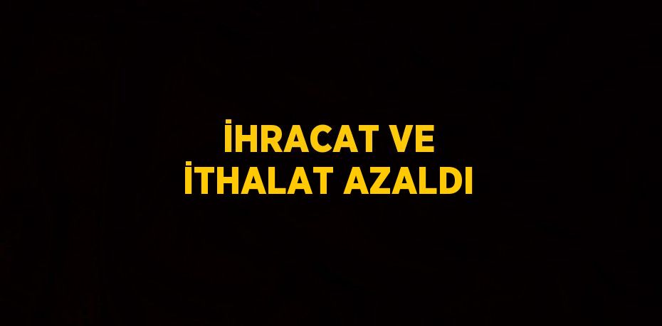 İHRACAT VE İTHALAT AZALDI