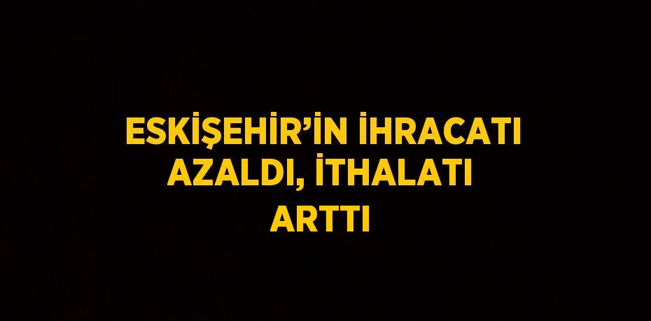 ESKİŞEHİR’İN İHRACATI AZALDI, İTHALATI ARTTI