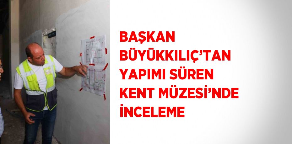 BAŞKAN BÜYÜKKILIÇ’TAN YAPIMI SÜREN KENT MÜZESİ’NDE İNCELEME